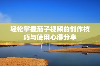 轻松掌握茄子视频的创作技巧与使用心得分享
