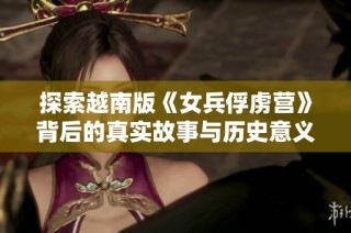 探索越南版《女兵俘虏营》背后的真实故事与历史意义