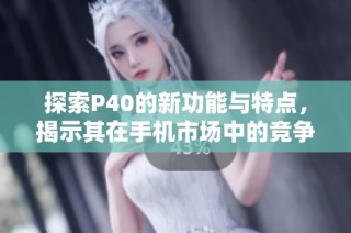 探索P40的新功能与特点，揭示其在手机市场中的竞争优势