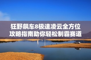 狂野飙车8极速凌云全方位攻略指南助你轻松制霸赛道技巧分享