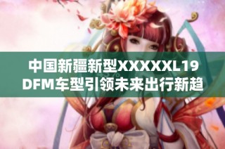 中国新疆新型XXXXXL19DFM车型引领未来出行新趋势