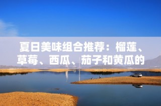 夏日美味组合推荐：榴莲、草莓、西瓜、茄子和黄瓜的绝妙搭配