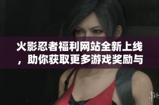 火影忍者福利网站全新上线，助你获取更多游戏奖励与资源分享