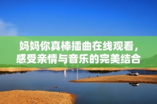 妈妈你真棒插曲在线观看，感受亲情与音乐的完美结合