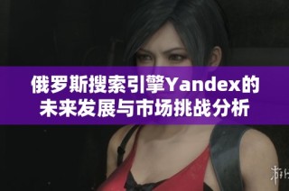 俄罗斯搜索引擎Yandex的未来发展与市场挑战分析