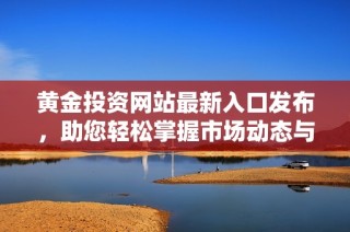 黄金投资网站最新入口发布，助您轻松掌握市场动态与交易机会