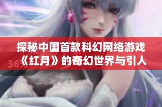 探秘中国首款科幻网络游戏《红月》的奇幻世界与引人入胜的故事背景