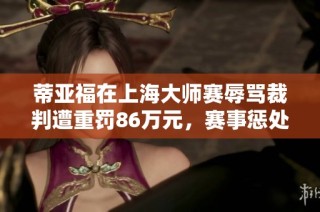 蒂亚福在上海大师赛辱骂裁判遭重罚86万元，赛事惩处措施引关注