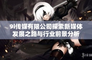 9i传媒有限公司探索新媒体发展之路与行业前景分析