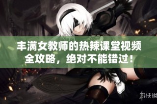 丰满女教师的热辣课堂视频全攻略，绝对不能错过！