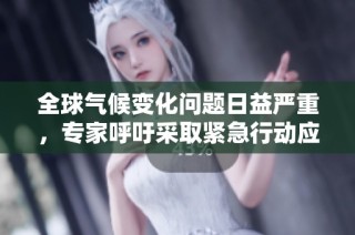 全球气候变化问题日益严重，专家呼吁采取紧急行动应对挑战