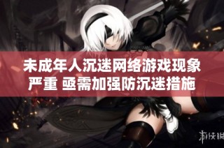 未成年人沉迷网络游戏现象严重 亟需加强防沉迷措施和家长引导