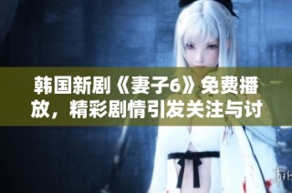 韩国新剧《妻子6》免费播放，精彩剧情引发关注与讨论