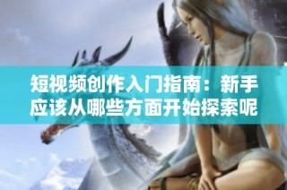 短视频创作入门指南：新手应该从哪些方面开始探索呢