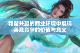 和谐共赢的商业环境中展现善意竞争的价值与意义