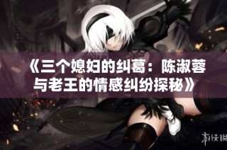 《三个媳妇的纠葛：陈淑蓉与老王的情感纠纷探秘》