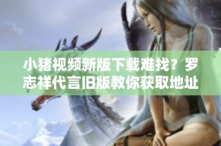 小猪视频新版下载难找？罗志祥代言旧版教你获取地址