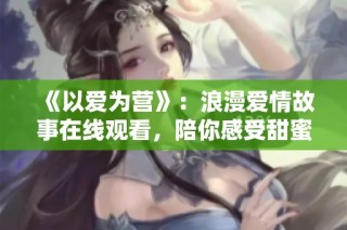 《以爱为营》：浪漫爱情故事在线观看，陪你感受甜蜜瞬间