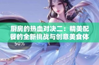 厨房的热血对决二：精美配餐的全新挑战与创意美食体验