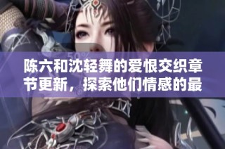 陈六和沈轻舞的爱恨交织章节更新，探索他们情感的最新进展