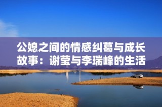 公媳之间的情感纠葛与成长故事：谢莹与李瑞峰的生活启示