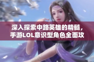 深入探索中路英雄的精髓，手游LOL意识型角色全面攻略详解