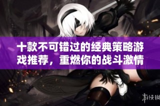 十款不可错过的经典策略游戏推荐，重燃你的战斗激情