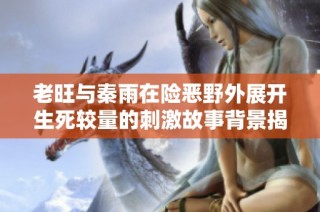 老旺与秦雨在险恶野外展开生死较量的刺激故事背景揭晓