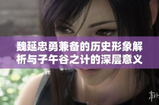 魏延忠勇兼备的历史形象解析与子午谷之计的深层意义
