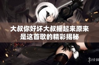 大叔你好坏大叔摇起来原来是这首歌的精彩揭秘