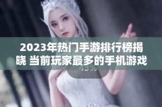 2023年热门手游排行榜揭晓 当前玩家最多的手机游戏大全