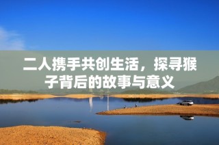 二人携手共创生活，探寻猴子背后的故事与意义