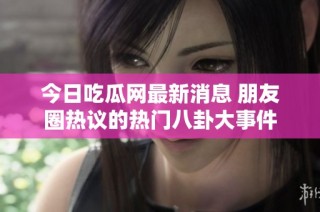 今日吃瓜网最新消息 朋友圈热议的热门八卦大事件