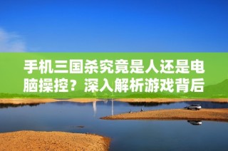 手机三国杀究竟是人还是电脑操控？深入解析游戏背后的秘密与真相