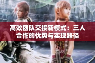 高效团队交接新模式：三人合作的优势与实现路径