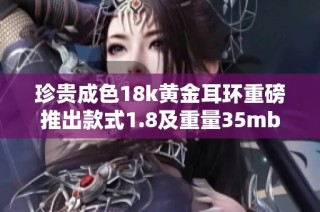 珍贵成色18k黄金耳环重磅推出款式1.8及重量35mb限量发售