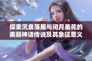 探索沉鱼落雁与闭月羞花的美丽神话传说及其象征意义