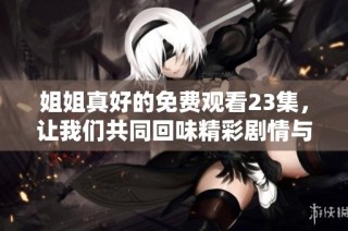 姐姐真好的免费观看23集，让我们共同回味精彩剧情与感人时刻