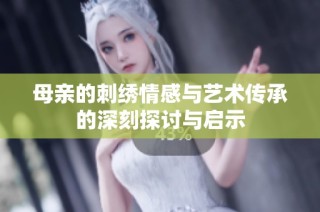 母亲的刺绣情感与艺术传承的深刻探讨与启示
