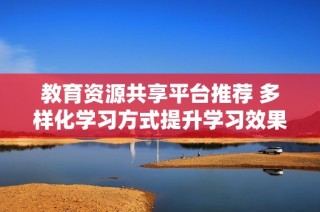 教育资源共享平台推荐 多样化学习方式提升学习效果与兴趣
