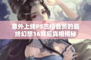 意外上线PS三档会员的最终幻想16背后真相揭秘