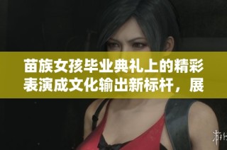 苗族女孩毕业典礼上的精彩表演成文化输出新标杆，展现传统魅力与现代风采