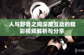 人与野鲁之间深度互动的精彩视频解析与分享