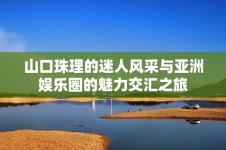 山口珠理的迷人风采与亚洲娱乐圈的魅力交汇之旅