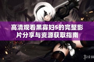 高清观看黑寡妇5的完整影片分享与资源获取指南