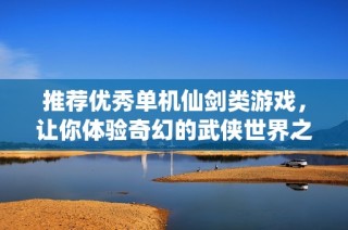 推荐优秀单机仙剑类游戏，让你体验奇幻的武侠世界之旅