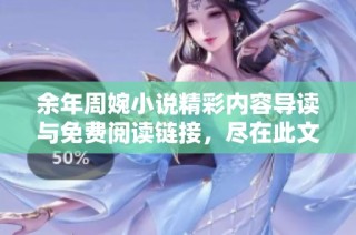 余年周婉小说精彩内容导读与免费阅读链接，尽在此文！