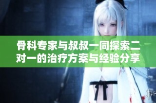 骨科专家与叔叔一同探索二对一的治疗方案与经验分享