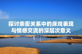 探讨亲密关系中的床戏表现与情感交流的深层次意义
