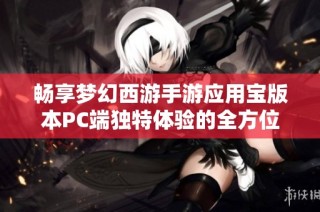 畅享梦幻西游手游应用宝版本PC端独特体验的全方位攻略与玩法分享